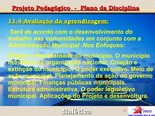 11.4 Avaliação da aprendizagem: Será de acordo com o desenvolvimento do trabalho nas comunidades em conjunto com a Administração Municipal .Nos Enfoques: Origem e Necessidade do município. O município brasileiro na organização nacional. Criação e extinção do município. O poder executivo. Meio de ação municipal. Planejamento da ação do governo municipal. Finanças públicas municipais. Estrutura administrativa. O poder legislativo municipal. Aplicações do Projeto e desenvoltura. Projeto Pedagógico  -  Plano da Disciplina dialética 