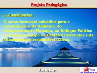 3. Justificativa: O curso fornecerá subsídios para o entendimento da Dialética, do Comportamento Humano, no Enfoque Político e ao mesmo tempo na Gestão de Recursos e da Administração responsável/Eficaz. Projeto Pedagógico dialética 