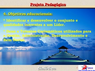 4. Objetivos educacionais: * Identificar e desenvolver o conjunto e qualidades inerentes a um Líder. * Dons e Talentos Carismáticos utilizados para a Gestão, Administração, Desenvolvimento e Bem Social. Projeto Pedagógico dialética 