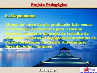 Projeto Pedagógico dialética 5. Proponentes: Alunos do curso de pós graduação  lato sensu  de Formação de Docentes para o Ensino Superior, membros do grupo de trabalho da disciplina Projetos Pedagógicos e Currículos de Cursos Superiores do Centro Universitário  Nove de Julho - Uninove 