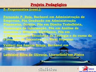 Projeto Pedagógico dialética 5. Proponentes (cont.): Fernando P. Reis , Bacharel em Administração de Empresas, Pós Graduado em Administração Financeira, Direito, Pós em Direito Trabalhista, Tecnologia da Informação, Pós em Análise de Sistemas e Métodos, Eletrônica, Pós em I.ª[Programação] Estudante de Teologia e do curso da Formação de Docentes p/o Nível Superior. Valdeci dos Santos Souza , Bacharel em Comunicação Lavoisier Silva de Oliveria , Licenciado em Física 