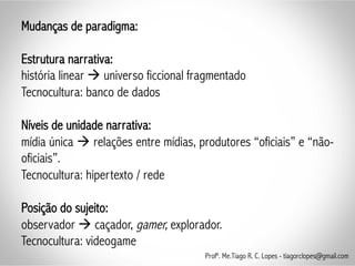 Mudanças de paradigma:
Estrutura narrativa:
história linear à universo ficcional fragmentado
Tecnocultura: banco de dados
Níveis de unidade narrativa:
mídia única à relações entre mídias, produtores “oficiais” e “não-
oficiais”.
Tecnocultura: hipertexto / rede
Posição do sujeito:
observador à caçador, gamer, explorador.
Tecnocultura: videogame
Profº. Me.Tiago R. C. Lopes - tiagorclopes@gmail.com
 