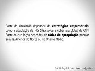 Parte da circulação dependeu de estratégias empresariais,
como a adaptação de Vila Sésamo ou a cobertura global da CNN.
Parte da circulação dependeu da tática de apropriação popular,
seja na América do Norte ou no Oriente Médio.
Profº. Me.Tiago R. C. Lopes - tiagorclopes@gmail.com
 