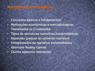 Narrativas transmidiáticas
•  Conceitos básicos e fundamentos
•  Motivações econômicas e mercadológicas
•  Transmedia vs Crossmedia
•  Tipos de estruturas narrativas transmidiáticas
•  Expansão gradual do universo narrativo
•  Antepessados da narrativa transmidiática
•  Alternate Reality Games
•  Outros aspectos relevantes
 