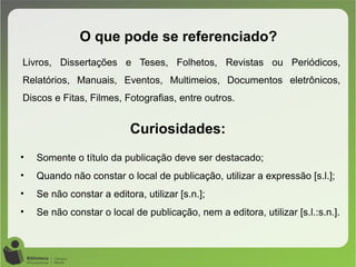 Livros, Dissertações e Teses, Folhetos, Revistas ou Periódicos,
Relatórios, Manuais, Eventos, Multimeios, Documentos eletrônicos,
Discos e Fitas, Filmes, Fotografias, entre outros.
O que pode se referenciado?
Curiosidades:
• Somente o título da publicação deve ser destacado;
• Quando não constar o local de publicação, utilizar a expressão [s.l.];
• Se não constar a editora, utilizar [s.n.];
• Se não constar o local de publicação, nem a editora, utilizar [s.l.:s.n.].
 