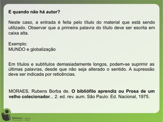 MORAES, Rubens Borba de. O bibliófilo aprendiz ou Prosa de um
velho colecionador... 2. ed. rev. aum. São Paulo: Ed. Nacional, 1975.
E quando não há autor?
Neste caso, a entrada é feita pelo título do material que está sendo
utilizado. Observar que a primeira palavra do título deve ser escrita em
caixa alta.
Exemplo:
MUNDO e globalização
Em títulos e subtítulos demasiadamente longos, podem-se suprimir as
últimas palavras, desde que não seja alterado o sentido. A supressão
deve ser indicada por reticências.
 