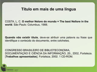 COSTA, L. C. O melhor Nelore do mundo = The best Nellore in the
world. São Paulo: Columbus, 1988.
Quando não existir título, deve-se atribuir uma palavra ou frase que
identifique o conteúdo do documento, entre colchetes.
CONGRESSO BRASILEIRO DE BIBLIOTECONOMIA,
DOCUMENTAÇÃO E CIÊNCIA DA INFORMAÇÃO, 20., 2002, Fortaleza.
[Trabalhos apresentados]. Fortaleza, 2002. 1 CD-ROM.
Título em mais de uma língua
 