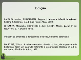 LAJOLO, Marisa; ZILBERMAN, Regina. Literatura infantil brasileira:
história & histórias. 6. ed. São Paulo: Ática, 2002.
OKUMIYA, Masatake; HORIKOSHI, Jiro; CAIDIN, Martin. Zero! 1st
ed.
New York: E. P. Dutton, 1956.
Indicam-se emendas e acréscimos à edição, de forma abreviada.
MARTINS, Wilson. A palavra escrita: história do livro, da imprensa e da
biblioteca. Com um capítulo referente à propriedade literária. 2. ed. il.
rev. atual. São Paulo: Ática, 1996.
Edição
 