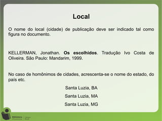 O nome do local (cidade) de publicação deve ser indicado tal como
figura no documento.
KELLERMAN, Jonathan. Os escolhidos. Tradução Ivo Costa de
Oliveira. São Paulo: Mandarim, 1999.
No caso de homônimos de cidades, acrescenta-se o nome do estado, do
país etc.
Santa Luzia, BA
Santa Luzia, MA
Santa Luzia, MG
Local
 