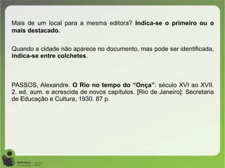 Mais de um local para a mesma editora? Indica-se o primeiro ou o
mais destacado.
Quando a cidade não aparece no documento, mas pode ser identificada,
indica-se entre colchetes.
PASSOS, Alexandre. O Rio no tempo do “Onça”: século XVI ao XVII.
2. ed. aum. e acrescida de novos capítulos. [Rio de Janeiro]: Secretaria
de Educação e Cultura, 1930. 87 p.
 