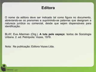 O nome da editora deve ser indicado tal como figura no documento,
abreviando-se os prenomes e suprimindo-se palavras que designam a
natureza jurídica ou comercial, desde que sejam dispensáveis para
identificação.
BLAY, Eva Alterman (Org.). A luta pelo espaço: textos de Sociologia
Urbana. 2. ed. Petrópolis: Vozes, 1979.
Nota: Na publicação: Editora Vozes Ltda.
Editora
 