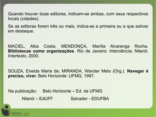 Quando houver duas editoras, indicam-se ambas, com seus respectivos
locais (cidades).
Se as editoras forem três ou mais, indica-se a primeira ou a que estiver
em destaque.
MACIEL, Alba Costa; MENDONÇA, Marília Alvarenga Rocha.
Bibliotecas como organizações. Rio de Janeiro: Interciência; Niterói:
Intertexto, 2000.
SOUZA, Eneida Maria de; MIRANDA, Wander Melo (Org.). Navegar é
preciso, viver. Belo Horizonte: UFMG, 1997.
Na publicação: Belo Horizonte – Ed. da UFMG
Niterói – EdUFF Salvador - EDUFBA
 