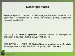 Pode-se registrar o número da última página, folha ou coluna de cada
seqüência, respeitando-se a forma encontrada (letras, algarismos
romanos e arábicos).
LUCCI, E. A. Viver e aprender: estudos sociais, 3: exemplar do
professor. 3. ed. São Paulo: Saraiva, 1994. 96, 7 p.
JAKUBOVIC, J.; LELLIS, M. Matemática na medida certa, 8. série:
livro do professor. 2. ed. São Paulo: Scipione, 1994. 208, xxi p.
Descrição física
 
