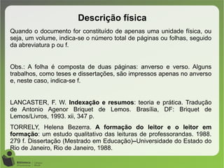 Quando o documento for constituído de apenas uma unidade física, ou
seja, um volume, indica-se o número total de páginas ou folhas, seguido
da abreviatura p ou f.
Obs.: A folha é composta de duas páginas: anverso e verso. Alguns
trabalhos, como teses e dissertações, são impressos apenas no anverso
e, neste caso, indica-se f.
LANCASTER, F. W. Indexação e resumos: teoria e prática. Tradução
de Antonio Agenor Briquet de Lemos. Brasília, DF: Briquet de
Lemos/Livros, 1993. xii, 347 p.
TORRELY, Helena Bezerra. A formação do leitor e o leitor em
formação: um estudo qualitativo das leituras de professorandas. 1988.
279 f. Dissertação (Mestrado em Educação)–Universidade do Estado do
Rio de Janeiro, Rio de Janeiro, 1988.
Descrição física
 