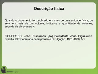 Quando o documento for publicado em mais de uma unidade física, ou
seja, em mais de um volume, indica-se a quantidade de volumes,
seguida da abreviatura v.
FIGUEIREDO, João. Discursos [do] Presidente João Figueiredo.
Brasília, DF: Secretaria de Imprensa e Divulgação, 1981-1986. 5 v.
Descrição física
 