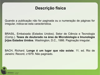 Quando a publicação não for paginada ou a numeração de páginas for
irregular, indica-se esta característica.
BRASIL. Embaixada (Estados Unidos). Setor de Ciência e Tecnologia
(Comp.). Teses de doutorado na área de Microbiologia e Imunologia
[n]os Estados Unidos. Washington, D.C., 1986. Paginação irregular.
BACH, Richard. Longe é um lugar que não existe. 11. ed. Rio de
Janeiro: Record, c1979. Não paginado.
Descrição física
 