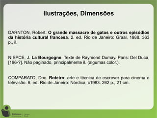 DARNTON, Robert. O grande massacre de gatos e outros episódios
da história cultural francesa. 2. ed. Rio de Janeiro: Graal, 1988. 363
p., il.
NIEPCE, J. La Bourgogne. Texte de Raymond Dumay. Paris: Del Duca,
[196-?]. Não paginado, principalmente il. (algumas color.).
COMPARATO, Doc. Roteiro: arte e técnica de escrever para cinema e
televisão. 6. ed. Rio de Janeiro: Nórdica, c1983. 262 p., 21 cm.
Ilustrações, Dimensões
 