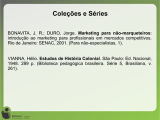 BONAVITA, J. R.; DURO, Jorge. Marketing para não-marqueteiros:
introdução ao marketing para profissionais em mercados competitivos.
Rio de Janeiro: SENAC, 2001. (Para não-especialistas, 1).
VIANNA, Hélio. Estudos de História Colonial. São Paulo: Ed. Nacional,
1948. 289 p. (Biblioteca pedagógica brasileira. Série 5, Brasiliana, v.
261).
Coleções e Séries
 