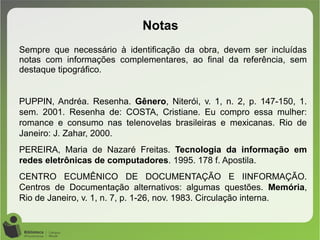 Sempre que necessário à identificação da obra, devem ser incluídas
notas com informações complementares, ao final da referência, sem
destaque tipográfico.
PUPPIN, Andréa. Resenha. Gênero, Niterói, v. 1, n. 2, p. 147-150, 1.
sem. 2001. Resenha de: COSTA, Cristiane. Eu compro essa mulher:
romance e consumo nas telenovelas brasileiras e mexicanas. Rio de
Janeiro: J. Zahar, 2000.
PEREIRA, Maria de Nazaré Freitas. Tecnologia da informação em
redes eletrônicas de computadores. 1995. 178 f. Apostila.
CENTRO ECUMÊNICO DE DOCUMENTAÇÃO E IINFORMAÇÃO.
Centros de Documentação alternativos: algumas questões. Memória,
Rio de Janeiro, v. 1, n. 7, p. 1-26, nov. 1983. Circulação interna.
Notas
 