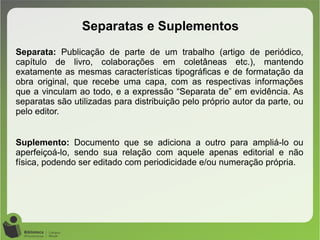 Separata: Publicação de parte de um trabalho (artigo de periódico,
capítulo de livro, colaborações em coletâneas etc.), mantendo
exatamente as mesmas características tipográficas e de formatação da
obra original, que recebe uma capa, com as respectivas informações
que a vinculam ao todo, e a expressão “Separata de” em evidência. As
separatas são utilizadas para distribuição pelo próprio autor da parte, ou
pelo editor.
Suplemento: Documento que se adiciona a outro para ampliá-lo ou
aperfeiçoá-lo, sendo sua relação com aquele apenas editorial e não
física, podendo ser editado com periodicidade e/ou numeração própria.
Separatas e Suplementos
 