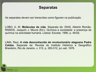 As separatas devem ser transcritas como figuram na publicação.
LOBO, A. M. Moléculas da vida. Separata de: DIAS, Alberto Romão;
RAMOS, Joaquim J. Moura (Ed.). Química e sociedade: a presença da
química na actividade humana. Lisboa: Escolar, 1990. p. 49-62.
LIMA, Raul. A vida desconhecida do revolucionário alagoano Padre
Caldas. Separata de: Revista do Instituto Histórico e Geográfico
Brasileiro, Rio de Janeiro, v. 312, p. 283-312, jul.-set. 1976.
Separatas
 