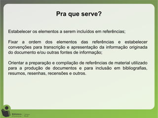 Pra que serve?
Estabelecer os elementos a serem incluídos em referências;
Fixar a ordem dos elementos das referências e estabelecer
convenções para transcrição e apresentação da informação originada
do documento e/ou outras fontes de informação;
Orientar a preparação e compilação de referências de material utilizado
para a produção de documentos e para inclusão em bibliografias,
resumos, resenhas, recensões e outros.
 