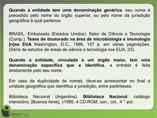 Quando a entidade tem uma denominação genérica, seu nome é
precedido pelo nome do órgão superior, ou pelo nome da jurisdição
geográfica à qual pertence.
BRASIL. Embaixada (Estados Unidos). Setor de Ciência e Tecnologia
(Comp.). Teses de doutorado na área de microbiologia e imunologia
[n]os EUA. Washington, D.C., 1986. 157 p. em várias paginações.
(Série de estudos de áreas de ciência e tecnologia nos EUA, 23).
Quando a entidade, vinculada a um órgão maior, tem uma
denominação específica que a identifica, a entrada é feita
diretamente pelo seu nome.
Em caso de duplicidade de nomes, deve-se acrescentar no final a
unidade geográfica que identifica a jurisdição, entre parênteses.
Biblioteca Nacional (Argentina). Biblioteca Nacional: catálogo
interactivo. [Buenos Aires], c1995. 4 CD-ROM, son., col., 4 ¾
pol.
 