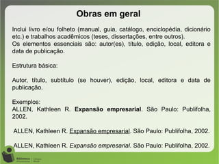 Obras em geral
Inclui livro e/ou folheto (manual, guia, catálogo, enciclopédia, dicionário
etc.) e trabalhos acadêmicos (teses, dissertações, entre outros).
Os elementos essenciais são: autor(es), título, edição, local, editora e
data de publicação.
Estrutura básica:
Autor, título, subtítulo (se houver), edição, local, editora e data de
publicação.
Exemplos:
ALLEN, Kathleen R. Expansão empresarial. São Paulo: Publifolha,
2002.
ALLEN, Kathleen R. Expansão empresarial. São Paulo: Publifolha, 2002.
ALLEN, Kathleen R. Expansão empresarial. São Paulo: Publifolha, 2002.
 