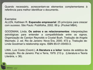 Quando necessário, acrescentam-se elementos complementares à
referência para melhor identificar o documento.
Exemplos:
ALLEN, Kathleen R. Expansão empresarial: 25 princípios para crescer
com sucesso. São Paulo: Publifolha, 2002. 88 p. (Pocket MBA).
GOODMAN, Linda. Os astros e os relacionamentos: interpretações
astrológicas para entender a compatibilidade entre os signos.
Organização de Carolyn Reynolds e Crystal Bush. Tradução de Angela
Machado. 2. ed. Rio de Janeiro: Nova Era, 2000. 472 p. Tradução de:
Linda Goodman’s relationship signs. ISBN 85-01-05493-3.
LIMA, Luiz Costa (Coord.). A literatura e o leitor: textos de estética da
recepção. Rio de Janeiro: Paz e Terra, 1979. 213 p. (Literatura e Teoria
Literária, v. 36).
 