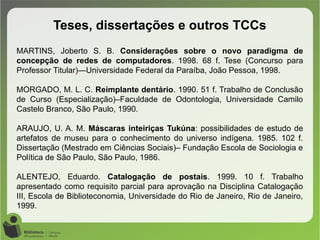 Teses, dissertações e outros TCCs
MARTINS, Joberto S. B. Considerações sobre o novo paradigma de
concepção de redes de computadores. 1998. 68 f. Tese (Concurso para
Professor Titular)—Universidade Federal da Paraíba, João Pessoa, 1998.
MORGADO, M. L. C. Reimplante dentário. 1990. 51 f. Trabalho de Conclusão
de Curso (Especialização)–Faculdade de Odontologia, Universidade Camilo
Castelo Branco, São Paulo, 1990.
ARAUJO, U. A. M. Máscaras inteiriças Tukúna: possibilidades de estudo de
artefatos de museu para o conhecimento do universo indígena. 1985. 102 f.
Dissertação (Mestrado em Ciências Sociais)– Fundação Escola de Sociologia e
Política de São Paulo, São Paulo, 1986.
ALENTEJO, Eduardo. Catalogação de postais. 1999. 10 f. Trabalho
apresentado como requisito parcial para aprovação na Disciplina Catalogação
III, Escola de Biblioteconomia, Universidade do Rio de Janeiro, Rio de Janeiro,
1999.
 