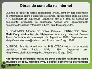 Obras de consulta na internet
Quando se tratar de obras consultadas online, também são essenciais
as informações sobre o endereço eletrônico, apresentado entre os sinais
< >, precedido da expressão Disponível em: e a data de acesso ao
documento, precedida da expressão Acesso em:, opcionalmente
acrescida dos dados referentes a hora, minutos e segundos.
DI DOMENICO, Adriana; DE BONA, Graciela; HERNANDEZ, Oscar.
Medición y evaluación de bibliotecas: normas y criterios? Buenos
Aires: Sociedade de Informação da Argentina, 1998. Disponível em:
<http://www.simposio@sai.com.ar>. Acesso em: 3 ago. 2002.
QUEIRÓS, Eça de. A relíquia. In: BIBLIOTECA virtual do estudante
brasileiro. São Paulo: USP, 1998. Disponível em:
<http://www.bibvirt.futuro.usp.br/. Acesso em: 12 ago. 2002.
Não devemos referenciar obras de curta duração na internet, como
anúncios do ebay, mercado livre, e outros, somente se estritamente
necessário.
 