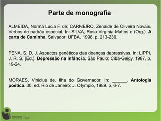 Parte de monografia
ALMEIDA, Norma Lucia F. de; CARNEIRO, Zenaide de Oliveira Novais.
Verbos de padrão especial. In: SILVA, Rosa Virgínia Mattos e (Org.). A
carta de Caminha. Salvador: UFBA, 1996. p. 213-236.
PENA, S. D. J. Aspectos genéticos das doenças depressivas. In: LIPPI,
J. R. S. (Ed.). Depressão na infância. São Paulo: Ciba-Geigy, 1987. p.
19-24.
MORAES, Vinicius de. Ilha do Governador. In: ______. Antologia
poética. 30. ed. Rio de Janeiro: J. Olympio, 1989. p. 6-7.
 
 
