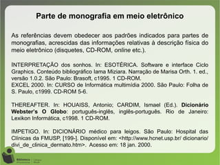 Parte de monografia em meio eletrônico
As referências devem obedecer aos padrões indicados para partes de
monografias, acrescidas das informações relativas à descrição física do
meio eletrônico (disquetes, CD-ROM, online etc.).
INTERPRETAÇÃO dos sonhos. In: ESOTÉRICA. Software e interface Ciclo
Graphics. Conteúdo bibliográfico Iama Miziara. Narração de Marisa Orth. 1. ed.,
versão 1.0.2. São Paulo: Brasoft, c1995. 1 CD-ROM.
EXCEL 2000. In: CURSO de Informática multimídia 2000. São Paulo: Folha de
S. Paulo, c1999. CD-ROM 5-6.
THEREAFTER. In: HOUAISS, Antonio; CARDIM, Ismael (Ed.). Dicionário
Webster’s O Globo: português-inglês, inglês-português. Rio de Janeiro:
Lexikon Informática, c1998. 1 CD-ROM.
IMPETIGO. In: DICIONÁRIO médico para leigos. São Paulo: Hospital das
Clínicas da FMUSP, [199-]. Disponível em: <http://www.hcnet.usp.br/ dicionario/
divi_de_clinica_dermato.htm>. Acesso em: 18 jan. 2000.
 