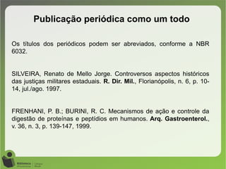 Publicação periódica como um todo
Os títulos dos periódicos podem ser abreviados, conforme a NBR
6032.
SILVEIRA, Renato de Mello Jorge. Controversos aspectos históricos
das justiças militares estaduais. R. Dir. Mil., Florianópolis, n. 6, p. 10-
14, jul./ago. 1997.
FRENHANI, P. B.; BURINI, R. C. Mecanismos de ação e controle da
digestão de proteínas e peptídios em humanos. Arq. Gastroenterol.,
v. 36, n. 3, p. 139-147, 1999.
 