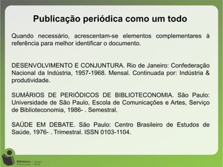 Publicação periódica como um todo
Quando necessário, acrescentam-se elementos complementares à
referência para melhor identificar o documento.
DESENVOLVIMENTO E CONJUNTURA. Rio de Janeiro: Confederação
Nacional da Indústria, 1957-1968. Mensal. Continuada por: Indústria &
produtividade.
SUMÁRIOS DE PERIÓDICOS DE BIBLIOTECONOMIA. São Paulo:
Universidade de São Paulo, Escola de Comunicações e Artes, Serviço
de Biblioteconomia, 1986- . Semestral.
SAÚDE EM DEBATE. São Paulo: Centro Brasileiro de Estudos de
Saúde, 1976- . Trimestral. ISSN 0103-1104. 
 