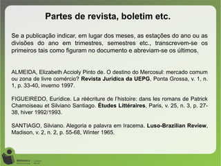 Partes de revista, boletim etc.
Se a publicação indicar, em lugar dos meses, as estações do ano ou as
divisões do ano em trimestres, semestres etc., transcrevem-se os
primeiros tais como figuram no documento e abreviam-se os últimos.
ALMEIDA, Elizabeth Accioly Pinto de. O destino do Mercosul: mercado comum
ou zona de livre comércio? Revista Jurídica da UEPG, Ponta Grossa, v. 1, n.
1, p. 33-40, inverno 1997.
FIGUEIREDO, Eurídice. La réécriture de l’histoire: dans les romans de Patrick
Chamoiseau et Silviano Santiago. Études Littéraires, Paris, v. 25, n. 3, p. 27-
38, hiver 1992/1993.
SANTIAGO, Silviano. Alegoria e palavra em Iracema. Luso-Brazilian Review,
Madison, v. 2, n. 2, p. 55-68, Winter 1965.
 