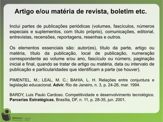 Artigo e/ou matéria de revista, boletim etc.
Inclui partes de publicações periódicas (volumes, fascículos, números
especiais e suplementos, com título próprio), comunicações, editorial,
entrevistas, recensões, reportagens, resenhas e outros.
Os elementos essenciais são: autor(es), título da parte, artigo ou
matéria, título da publicação, local de publicação, numeração
correspondente ao volume e/ou ano, fascículo ou número, paginação
inicial e final, quando se tratar de artigo ou matéria, data ou intervalo de
publicação e particularidades que identificam a parte (se houver).
PIMENTEL, M.; LEAL, M. C.; BAHIA, L. H. Relações entre conjuntura e
legislação educacional. Advir, Rio de Janeiro, n. 3, p. 24-26, mar. 1994.
BARDY, Luis Paulo Cardoso. Competitividade e desenvolvimento tecnológico.
Parcerias Estratégicas, Brasília, DF, n. 11, p. 28-35, jun. 2001.
 