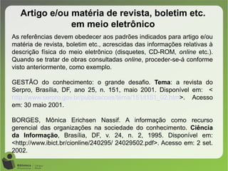 Artigo e/ou matéria de revista, boletim etc.
em meio eletrônico
As referências devem obedecer aos padrões indicados para artigo e/ou
matéria de revista, boletim etc., acrescidas das informações relativas à
descrição física do meio eletrônico (disquetes, CD-ROM, online etc.).
Quando se tratar de obras consultadas online, proceder-se-á conforme
visto anteriormente, como exemplo.
GESTÃO do conhecimento: o grande desafio. Tema: a revista do
Serpro, Brasília, DF, ano 25, n. 151, maio 2001. Disponível em: <
http://www.serpro.gov.br/publicacoes/tema/151/t151_02.htm>. Acesso
em: 30 maio 2001.
BORGES, Mônica Erichsen Nassif. A informação como recurso
gerencial das organizações na sociedade do conhecimento. Ciência
da Informação, Brasília, DF, v. 24, n. 2, 1995. Disponível em:
<http://www.ibict.br/cionline/240295/ 24029502.pdf>. Acesso em: 2 set.
2002.
 
