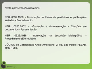 Nesta apresentação usaremos:
NBR 6032:1989 - Abreviação de títulos de periódicos e publicações
seriadas - Procedimento
NBR 10520:2002 - Informação e documentação - Citações em
documentos - Apresentação
NBR 10522:1988 - Abreviação na descrição bibliográfica –
Procedimento (Em revisão)
CÓDIGO de Catalogação Anglo-Americano. 2. ed. São Paulo: FEBAB,
1983-1985.
 