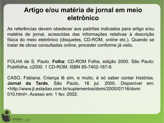 Artigo e/ou matéria de jornal em meio
eletrônico
As referências devem obedecer aos padrões indicados para artigo e/ou
matéria de jornal, acrescidas das informações relativas à descrição
física do meio eletrônico (disquetes, CD-ROM, online etc.). Quando se
tratar de obras consultadas online, proceder conforme já visto.
FOLHA de S. Paulo. Folha: CD-ROM Folha, edição 2000. São Paulo:
Publifolha, c2000. 1 CD-ROM. ISBN 85-7402-167-9.
CASO, Fabiana. Criança lê sim, e muito, é só saber contar histórias.
Jornal da Tarde, São Paulo, 16 jul. 2000. Disponível em:
<http://www.jt.estadao.com.br/suplementos/domi/2000/07/16/domi
010.html>. Acesso em: 1 fev. 2002.
 