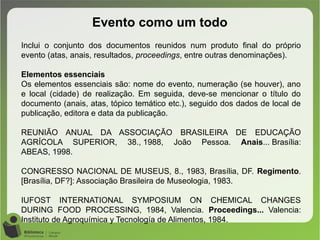 Evento como um todo
Inclui o conjunto dos documentos reunidos num produto final do próprio
evento (atas, anais, resultados, proceedings, entre outras denominações).
Elementos essenciais
Os elementos essenciais são: nome do evento, numeração (se houver), ano
e local (cidade) de realização. Em seguida, deve-se mencionar o título do
documento (anais, atas, tópico temático etc.), seguido dos dados de local de
publicação, editora e data da publicação.
REUNIÃO ANUAL DA ASSOCIAÇÃO BRASILEIRA DE EDUCAÇÃO
AGRÍCOLA SUPERIOR, 38., 1988, João Pessoa. Anais... Brasília:
ABEAS, 1998.
CONGRESSO NACIONAL DE MUSEUS, 8., 1983, Brasília, DF. Regimento.
[Brasília, DF?]: Associação Brasileira de Museologia, 1983.
IUFOST INTERNATIONAL SYMPOSIUM ON CHEMICAL CHANGES
DURING FOOD PROCESSING, 1984, Valencia. Proceedings... Valencia:
Instituto de Agroquímica y Tecnología de Alimentos, 1984.
 