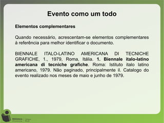 Evento como um todo
Elementos complementares
Quando necessário, acrescentam-se elementos complementares
à referência para melhor identificar o documento.
BIENNALE ITALO-LATINO AMERICANA DI TECNICHE
GRAFICHE, 1., 1979, Roma, Itália. 1. Biennale italo-latino
americana di tecniche grafiche. Roma: Istituto italo latino
americano, 1979. Não paginado, principalmente il. Catalogo do
evento realizado nos meses de maio e junho de 1979.
 