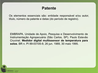 Patente
Os elementos essenciais são: entidade responsável e/ou autor,
título, número da patente e datas (do período de registro).
EMBRAPA. Unidade de Apoio, Pesquisa e Desenvolvimento de
Instrumentação Agropecuária (São Carlos, SP). Paulo Estevão
Cruvinel. Medidor digital multissensor de temperatura para
solos. BR n. PI 89-03105-9, 26 jun. 1989, 30 maio 1995.
 