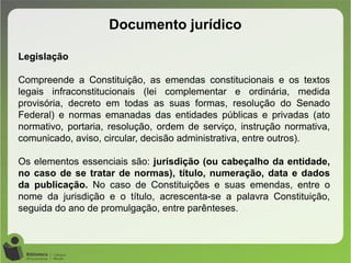 Documento jurídico
Legislação
Compreende a Constituição, as emendas constitucionais e os textos
legais infraconstitucionais (lei complementar e ordinária, medida
provisória, decreto em todas as suas formas, resolução do Senado
Federal) e normas emanadas das entidades públicas e privadas (ato
normativo, portaria, resolução, ordem de serviço, instrução normativa,
comunicado, aviso, circular, decisão administrativa, entre outros).
Os elementos essenciais são: jurisdição (ou cabeçalho da entidade,
no caso de se tratar de normas), título, numeração, data e dados
da publicação. No caso de Constituições e suas emendas, entre o
nome da jurisdição e o título, acrescenta-se a palavra Constituição,
seguida do ano de promulgação, entre parênteses.
 