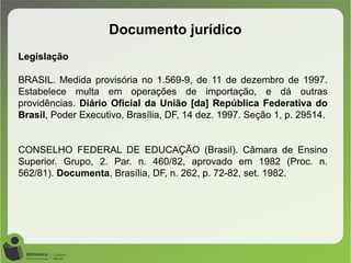 Documento jurídico
Legislação
BRASIL. Medida provisória no 1.569-9, de 11 de dezembro de 1997.
Estabelece multa em operações de importação, e dá outras
providências. Diário Oficial da União [da] República Federativa do
Brasil, Poder Executivo, Brasília, DF, 14 dez. 1997. Seção 1, p. 29514.
CONSELHO FEDERAL DE EDUCAÇÃO (Brasil). Câmara de Ensino
Superior. Grupo, 2. Par. n. 460/82, aprovado em 1982 (Proc. n.
562/81). Documenta, Brasília, DF, n. 262, p. 72-82, set. 1982.
 