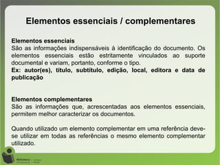 Elementos essenciais / complementares
Elementos essenciais
São as informações indispensáveis à identificação do documento. Os
elementos essenciais estão estritamente vinculados ao suporte
documental e variam, portanto, conforme o tipo.
Ex: autor(es), título, subtítulo, edição, local, editora e data de
publicação
Elementos complementares
São as informações que, acrescentadas aos elementos essenciais,
permitem melhor caracterizar os documentos.
Quando utilizado um elemento complementar em uma referência deve-
se utilizar em todas as referências o mesmo elemento complementar
utilizado.
 