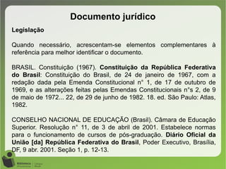 Documento jurídico
Legislação
Quando necessário, acrescentam-se elementos complementares à
referência para melhor identificar o documento.
BRASIL. Constituição (1967). Constituição da República Federativa
do Brasil: Constituição do Brasil, de 24 de janeiro de 1967, com a
redação dada pela Emenda Constitucional n° 1, de 17 de outubro de
1969, e as alterações feitas pelas Emendas Constitucionais n°s 2, de 9
de maio de 1972... 22, de 29 de junho de 1982. 18. ed. São Paulo: Atlas,
1982.
CONSELHO NACIONAL DE EDUCAÇÃO (Brasil). Câmara de Educação
Superior. Resolução n° 11, de 3 de abril de 2001. Estabelece normas
para o funcionamento de cursos de pós-graduação. Diário Oficial da
União [da] República Federativa do Brasil, Poder Executivo, Brasília,
DF, 9 abr. 2001. Seção 1, p. 12-13.
 