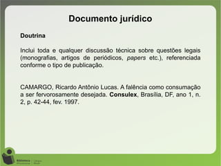 Documento jurídico
Doutrina
Inclui toda e qualquer discussão técnica sobre questões legais
(monografias, artigos de periódicos, papers etc.), referenciada
conforme o tipo de publicação.
CAMARGO, Ricardo Antônio Lucas. A falência como consumação
a ser fervorosamente desejada. Consulex, Brasília, DF, ano 1, n.
2, p. 42-44, fev. 1997.
 