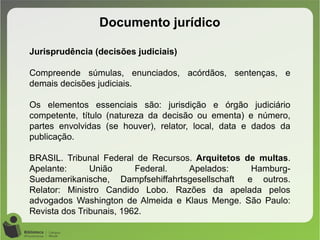 Documento jurídico
Jurisprudência (decisões judiciais)
Compreende súmulas, enunciados, acórdãos, sentenças, e
demais decisões judiciais.
Os elementos essenciais são: jurisdição e órgão judiciário
competente, título (natureza da decisão ou ementa) e número,
partes envolvidas (se houver), relator, local, data e dados da
publicação.
BRASIL. Tribunal Federal de Recursos. Arquitetos de multas.
Apelante: União Federal. Apelados: Hamburg-
Suedamerikanische, Dampfsehiffahrtsgesellschaft e outros.
Relator: Ministro Candido Lobo. Razões da apelada pelos
advogados Washington de Almeida e Klaus Menge. São Paulo:
Revista dos Tribunais, 1962.
 