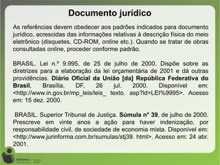 Documento jurídico
As referências devem obedecer aos padrões indicados para documento
jurídico, acrescidas das informações relativas à descrição física do meio
eletrônico (disquetes, CD-ROM, online etc.). Quando se tratar de obras
consultadas online, proceder conforme padrão.
BRASIL. Lei n.º 9.995, de 25 de julho de 2000. Dispõe sobre as
diretrizes para a elaboração da lei orçamentária de 2001 e dá outras
providências. Diário Oficial da União [da] República Federativa do
Brasil, Brasília, DF, 26 jul. 2000. Disponível em:
<http://www.in.gov.br/mp_leis/leis_ texto. asp?ld=LEI%9995>. Acesso
em: 15 dez. 2000.
BRASIL. Superior Tribunal de Justiça. Súmula n° 39, de julho de 2000.
Prescreve em vinte anos a ação para haver indenização, por
responsabilidade civil, de sociedade de economia mista. Disponível em:
<http://www.jurinforma.com.br/sumulas/stj39. html>. Acesso em: 24 abr.
2001.
 